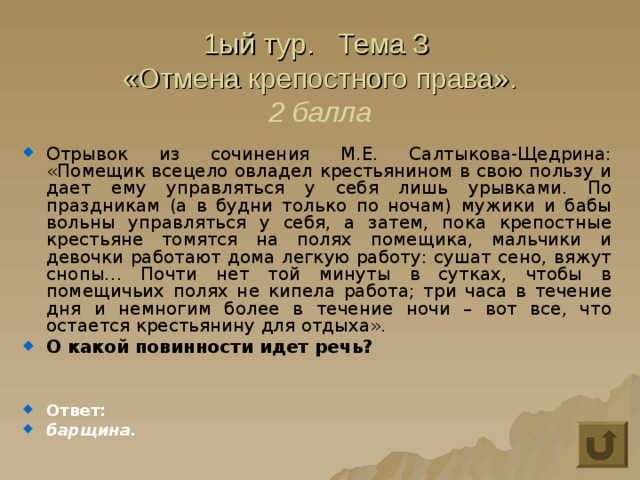 1ый тур. Тема 3  «Отмена крепостного права».  2 балла Отрывок из сочинения М.Е. Салтыкова-Щедрина: «Помещик всецело овладел крестьянином в свою пользу и дает ему управляться у себя лишь урывками. По праздникам (а в будни только по ночам) мужики и бабы вольны управляться у себя, а затем, пока крепостные крестьяне томятся на полях помещика, мальчики и девочки работают дома легкую работу: сушат сено, вяжут снопы… Почти нет той минуты в сутках, чтобы в помещичьих полях не кипела работа; три часа в течение дня и немногим более в течение ночи – вот все, что остается крестьянину для отдыха». О какой повинности идет речь?   Ответ: барщина. 