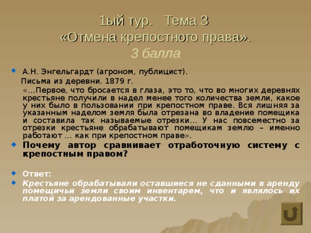 1ый тур. Тема 3  «Отмена крепостного права».  3 балла А.Н. Энгельгардт (агроном, публицист).  Письма из деревни. 1879 г.  «…Первое, что бросается в глаза, это то, что во многих деревнях крестьяне получили в надел менее того количества земли, какое у них было в пользовании при крепостном праве. Вся лишняя за указанным наделом земля была отрезана во владение помещика и составила так называемые отрезки… У нас повсеместно за отрезки крестьяне обрабатывают помещикам землю – именно работают … как при крепостном праве». Почему автор сравнивает отработочную систему с крепостным правом?  Ответ: Крестьяне обрабатывали оставшиеся не сданными в аренду помещичьи земли своим инвентарем, что и являлось их платой за арендованные участки. 