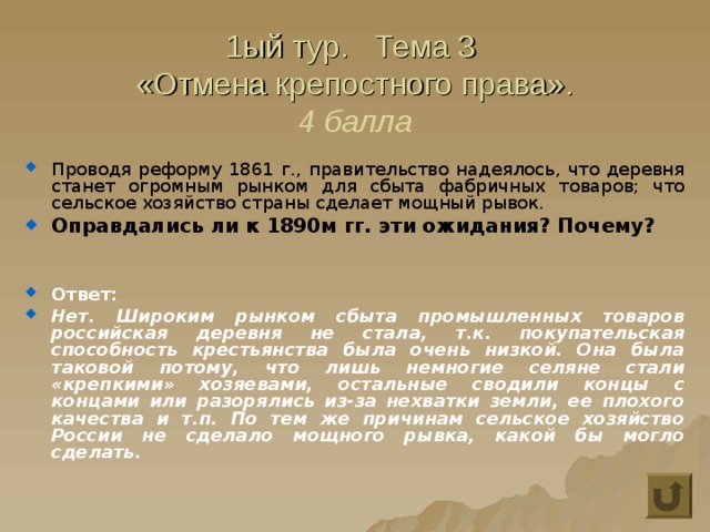 1ый тур. Тема 3  «Отмена крепостного права».  4 балла Проводя реформу 1861 г., правительство надеялось, что деревня станет огромным рынком для сбыта фабричных товаров; что сельское хозяйство страны сделает мощный рывок. Оправдались ли к 1890м гг. эти ожидания? Почему?   Ответ: Нет. Широким рынком сбыта промышленных товаров российская деревня не стала, т.к. покупательская способность крестьянства была очень низкой. Она была таковой потому, что лишь немногие селяне стали «крепкими» хозяевами, остальные сводили концы с концами или разорялись из-за нехватки земли, ее плохого качества и т.п. По тем же причинам сельское хозяйство России не сделало мощного рывка, какой бы могло сделать. 
