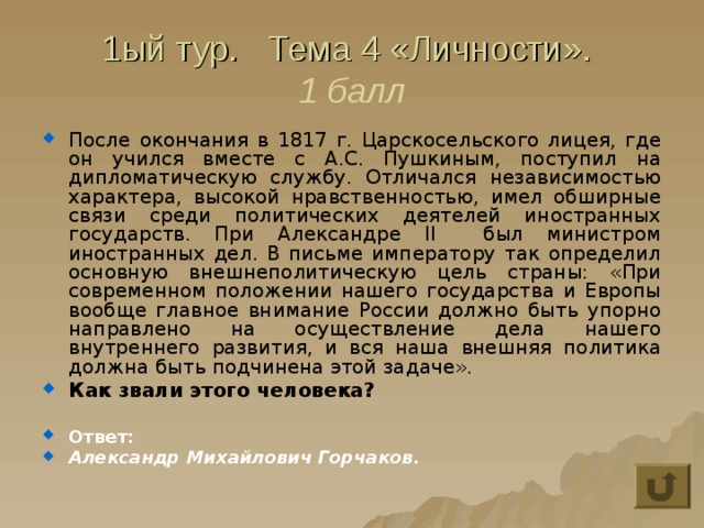 1ый тур. Тема 4 «Личности».  1 балл После окончания в 1817 г. Царскосельского лицея, где он учился вместе с А.С. Пушкиным, поступил на дипломатическую службу. Отличался независимостью характера, высокой нравственностью, имел обширные связи среди политических деятелей иностранных государств. При Александре II был министром иностранных дел. В письме императору так определил основную внешнеполитическую цель страны: «При современном положении нашего государства и Европы вообще главное внимание России должно быть упорно направлено на осуществление дела нашего внутреннего развития, и вся наша внешняя политика должна быть подчинена этой задаче». Как звали этого человека?  Ответ: Александр Михайлович Горчаков. 