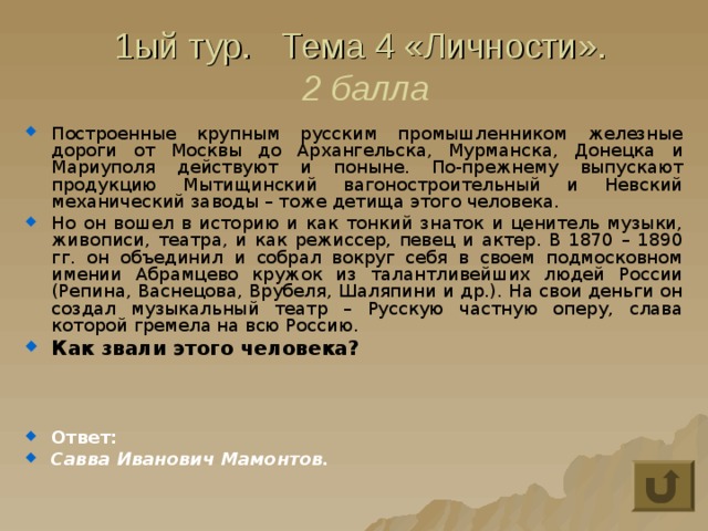 1ый тур. Тема 4 «Личности».  2 балла Построенные крупным русским промышленником железные дороги от Москвы до Архангельска, Мурманска, Донецка и Мариуполя действуют и поныне. По-прежнему выпускают продукцию Мытищинский вагоностроительный и Невский механический заводы – тоже детища этого человека. Но он вошел в историю и как тонкий знаток и ценитель музыки, живописи, театра, и как режиссер, певец и актер. В 1870 – 1890 гг. он объединил и собрал вокруг себя в своем подмосковном имении Абрамцево кружок из талантливейших людей России (Репина, Васнецова, Врубеля, Шаляпини и др.). На свои деньги он создал музыкальный театр – Русскую частную оперу, слава которой гремела на всю Россию. Как звали этого человека?    Ответ: Савва Иванович Мамонтов. 