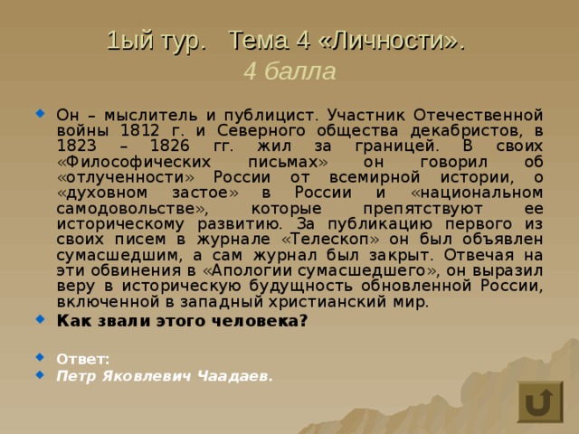 1ый тур. Тема 4 «Личности».  4 балла Он – мыслитель и публицист. Участник Отечественной войны 1812 г. и Северного общества декабристов, в 1823 – 1826 гг. жил за границей. В своих «Философических письмах» он говорил об «отлученности» России от всемирной истории, о «духовном застое» в России и «национальном самодовольстве», которые препятствуют ее историческому развитию. За публикацию первого из своих писем в журнале «Телескоп» он был объявлен сумасшедшим, а сам журнал был закрыт. Отвечая на эти обвинения в «Апологии сумасшедшего», он выразил веру в историческую будущность обновленной России, включенной в западный христианский мир. Как звали этого человека?  Ответ: Петр Яковлевич Чаадаев. 