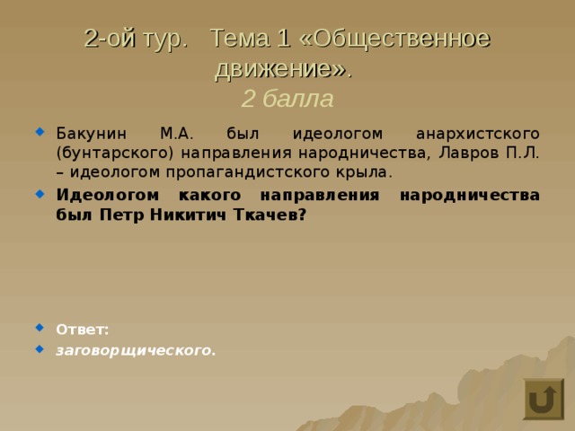 2-ой тур. Тема 1 «Общественное движение».  2 балла Бакунин М.А. был идеологом анархистского (бунтарского) направления народничества, Лавров П.Л. – идеологом пропагандистского крыла. Идеологом какого направления народничества был Петр Никитич Ткачев?     Ответ: заговорщического. 