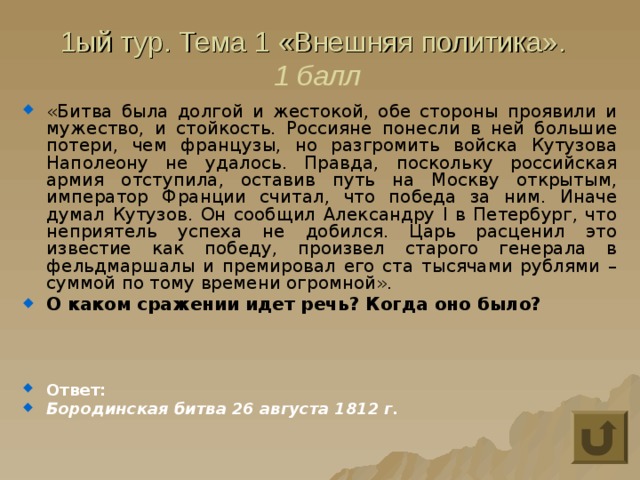 1ый тур. Тема 1 «Внешняя политика».  1 балл «Битва была долгой и жестокой, обе стороны проявили и мужество, и стойкость. Россияне понесли в ней большие потери, чем французы, но разгромить войска Кутузова Наполеону не удалось. Правда, поскольку российская армия отступила, оставив путь на Москву открытым, император Франции считал, что победа за ним. Иначе думал Кутузов. Он сообщил Александру I в Петербург, что неприятель успеха не добился. Царь расценил это известие как победу, произвел старого генерала в фельдмаршалы и премировал его ста тысячами рублями – суммой по тому времени огромной». О каком сражении идет речь? Когда оно было?    Ответ: Бородинская битва 26 августа 1812 г. 