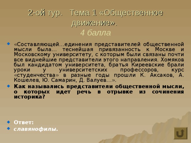 2-ой тур. Тема 1 «Общественное движение».  4 балла «Составляющей…единения представителей общественной мысли была… теснейшая привязанность к Москве и Московскому университету, с которым были связаны почти все виднейшие представители этого направления. Хомяков был кандидатом университета, братья Киреевские брали уроки у университетских профессоров, курс «студенчества» в разные годы прошли К. Аксаков, А. Кошелев, Ю. Самарин, Д. Валуев…». Как назывались представители общественной мысли, о которых идет речь в отрывке из сочинения историка?    Ответ: славянофилы. 