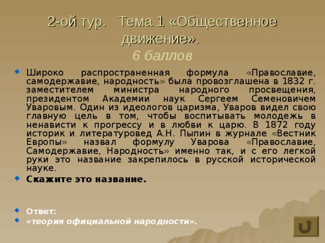 2-ой тур. Тема 1 «Общественное движение».  6 баллов Широко распространенная формула «Православие, самодержавие, народность» была провозглашена в 1832 г. заместителем министра народного просвещения, президентом Академии наук Сергеем Семеновичем Уваровым. Один из идеологов царизма, Уваров видел свою главную цель в том, чтобы воспитывать молодежь в ненависти к прогрессу и в любви к царю. В 1872 году историк и литературовед А.Н. Пыпин в журнале «Вестник Европы» назвал формулу Уварова «Православие, Самодержавие, Народность» именно так, и с его легкой руки это название закрепилось в русской исторической науке. Скажите это название.   Ответ: «теория официальной народности». 