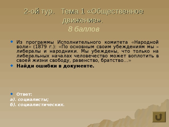 2-ой тур. Тема 1 «Общественное движение».  8 баллов Из программы Исполнительного комитета «Народной воли» (1879 г.): «По основным своим убеждениям мы – либералы и народники. Мы убеждены, что только на либеральных  началах человечество может воплотить в своей жизни свободу, равенство, братство…» Найди ошибки в документе.     Ответ: а). социалисты; б). социалистических. 