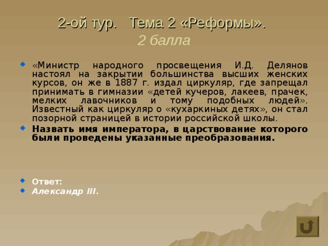 2-ой тур. Тема 2 «Реформы».  2 балла «Министр народного просвещения И.Д. Делянов настоял на закрытии большинства высших женских курсов, он же в 1887 г. издал циркуляр, где запрещал принимать в гимназии «детей кучеров, лакеев, прачек, мелких лавочников и тому подобных людей». Известный как циркуляр о «кухаркиных детях», он стал позорной страницей в истории российской школы. Назвать имя императора, в царствование которого были проведены указанные преобразования.    Ответ: Александр III. 