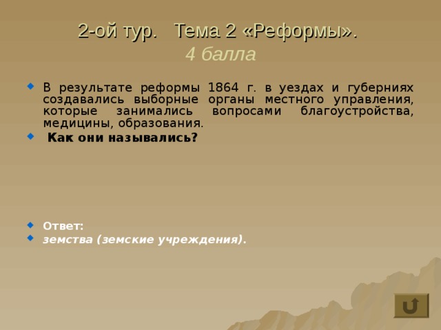 2-ой тур. Тема 2 «Реформы».  4 балла В результате реформы 1864 г. в уездах и губерниях создавались выборные органы местного управления, которые занимались вопросами благоустройства, медицины, образования.  Как они назывались?      Ответ: земства (земские учреждения). 
