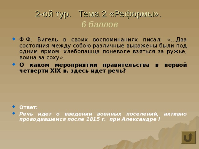 2-ой тур. Тема 2 «Реформы».  6 баллов Ф.Ф. Вигель в своих воспоминаниях писал: «…Два состояния между собою различные выражены были под одним ярмом: хлебопашца поневоле взяться за ружье, воина за соху». О каком мероприятии правительства в первой четверти XIX в. здесь идет речь?     Ответ: Речь идет о введении военных поселений, активно проводившемся после 1815 г. при Александре I 