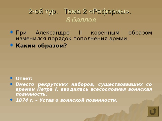 2-ой тур. Тема 2 «Реформы».  8 баллов При Александре II коренным образом изменился порядок пополнения армии. Каким образом?    Ответ: Вместо рекрутских наборов, существовавших со времен Петра I, вводилась всесословная воинская повинность. 1874 г. – Устав о воинской повинности. 
