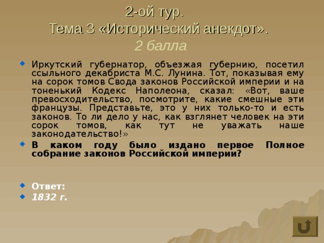 2-ой тур.  Тема 3 «Исторический анекдот».  2 балла Иркутский губернатор, объезжая губернию, посетил ссыльного декабриста М.С. Лунина. Тот, показывая ему на сорок томов Свода законов Российской империи и на тоненький Кодекс Наполеона, сказал: «Вот, ваше превосходительство, посмотрите, какие смешные эти французы. Представьте, это у них только-то и есть законов. То ли дело у нас, как взглянет человек на эти сорок томов, как тут не уважать наше законодательство!» В каком году было издано первое Полное собрание законов Российской империи?   Ответ: 1832 г. 