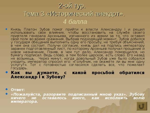 2-ой тур.  Тема 3 «Исторический анекдот».  4 балла Князь Платон Зубов помог прийти к власти Александру I и решил использовать свое влияние, чтобы восстановить на службе своего приятеля генерала Арсеньева, изгнанного из армии за то, что оставил свой полк во время сражения. Выбрав подходящий момент, Зубов добился у государя обещания выполнить одну его просьбу, не требуя объяснений, в чем она состоит. Получи согласие, князь дал на подпись императору заранее подготовленный лист, по которому Арсеньев получал прощение и новое назначение. Поняв, в чем тут дело, Александр поморщился, но бумагу подписал. Ведь слово, а тем более царское, есть слово. Его назад не возьмешь. Через минут, когда довольный Зубов уже было собрался уходить, император спросил его: «Голубчик, не окажете ли вы мне одну услугу?». Тот с готовностью согласился сделать все, что пожелает государь. Как вы думаете, с какой просьбой обратился Александр I к Зубову?   Ответ: «Пожалуйста, разорвите подписанный мною указ». Зубову ничего не оставалось иного, как исполнить волю императора. 