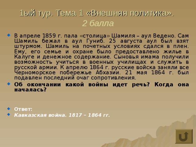 1ый тур. Тема 1 «Внешняя политика».  2 балла В апреле 1859 г. пала «столица» Шамиля – аул Ведено. Сам Шамиль бежал в аул Гуниб. 25 августа аул был взят штурмом. Шамиль на почетных условиях сдался в плен. Ему, его семье и охране было предоставлено жилье в Калуге и денежное содержание. Сыновья имама получили возможность учиться в военных училищах и служить в русской армии. К апрелю 1864 г. русские войска заняли все Черноморское побережье Абхазии. 21 мая 1864 г. был подавлен последний очаг сопротивления. Об окончании какой войны идет речь? Когда она началась?   Ответ: Кавказская война. 1817 – 1864 гг. 