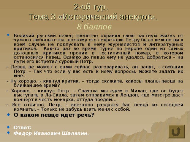 2-ой тур.  Тема 3 «Исторический анекдот».  8 баллов Великий русский певец трепетно охранял свою частную жизнь от чужого любопытства, поэтому его секретарю Петру было велено ни в коем случае не подпускать к нему журналистов и литературных критиков. Как-то раз во время турне по Европе один из самых дотошных критиков проник в гостиничный номер, в котором остановился певец. Однако до певца ему не удалось добраться – на пути его встретил суровый Петр. - Певец не может с вами сейчас разговаривать, он занят, - сообщил Петр. – Так что если у вас есть к нему вопросы, можете задать их мне. - Ну хорошо, - кивнул критик. – тогда скажите, каковы планы певца на ближайшее время? - Хорошо, - кивнул Петр. – Сначала мы едем в Милан, где он будет выступать в Ла-Скала, затем отправимся в Лондон, где маэстро даст концерт в честь монарха, оттуда поедем… - Все отлично, Петр, - внезапно раздался бас певца из соседней комнаты. – Только не забудь взять меня с собой. О каком певце идет речь?  Ответ: Федор Иванович Шаляпин. 