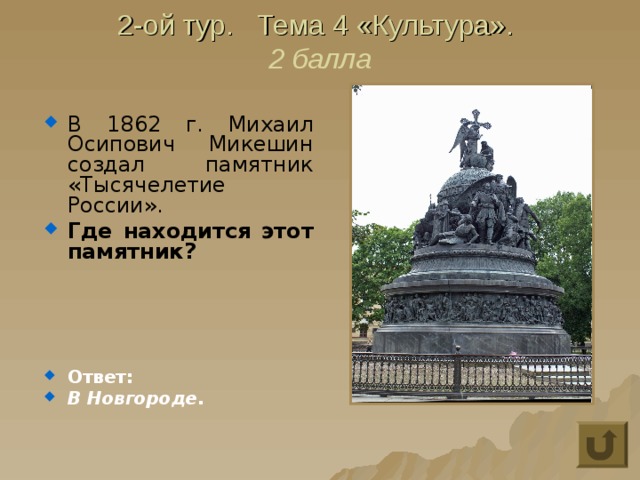 2-ой тур. Тема 4 «Культура».  2 балла В 1862 г. Михаил Осипович Микешин создал памятник «Тысячелетие России». Где находится этот памятник?     Ответ: В Новгороде. 