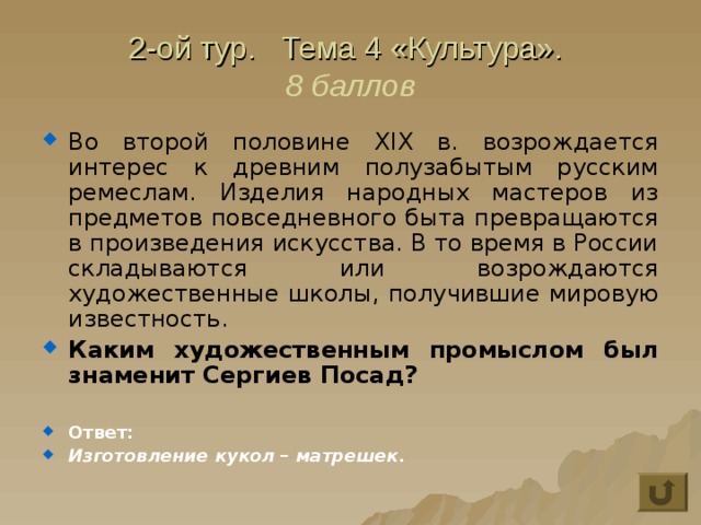 2-ой тур. Тема 4 «Культура».  8 баллов Во второй половине XIX в. возрождается интерес к древним полузабытым русским ремеслам. Изделия народных мастеров из предметов повседневного быта превращаются в произведения искусства. В то время в России складываются или возрождаются художественные школы, получившие мировую известность. Каким художественным промыслом был знаменит Сергиев Посад?  Ответ: Изготовление кукол – матрешек. 