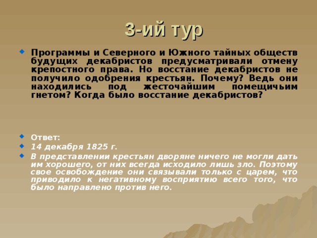 3-ий тур Программы и Северного и Южного тайных обществ будущих декабристов предусматривали отмену крепостного права. Но восстание декабристов не получило одобрения крестьян. Почему? Ведь они находились под жесточайшим помещичьим гнетом? Когда было восстание декабристов?    Ответ: 14 декабря 1825 г. В представлении крестьян дворяне ничего не могли дать им хорошего, от них всегда исходило лишь зло. Поэтому свое освобождение они связывали только с царем, что приводило к негативному восприятию всего того, что было направлено против него. 