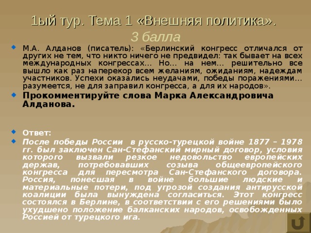 1ый тур. Тема 1 «Внешняя политика».  3 балла М.А. Алданов (писатель): «Берлинский конгресс отличался от других не тем, что никто ничего не предвидел: так бывает на всех международных конгрессах… Но… на нем… решительно все вышло как раз наперекор всем желаниям, ожиданиям, надеждам участников. Успехи оказались неудачами, победы поражениями… разумеется, не для заправил конгресса, а для их народов». Прокомментируйте слова Марка Александровича Алданова.   Ответ: После победы России в русско-турецкой войне 1877 – 1978 гг. был заключен Сан-Стефанский мирный договор, условия которого вызвали резкое недовольство европейских держав, потребовавших созыва общеевропейского конгресса для пересмотра Сан-Стефанского договора. Россия, понесшая в войне большие людские и материальные потери, под угрозой создания антирусской коалиции была вынуждена согласиться. Этот конгресс состоялся в Берлине, в соответствии с его решениями было ухудшено положение балканских народов, освобожденных Россией от турецкого ига. 