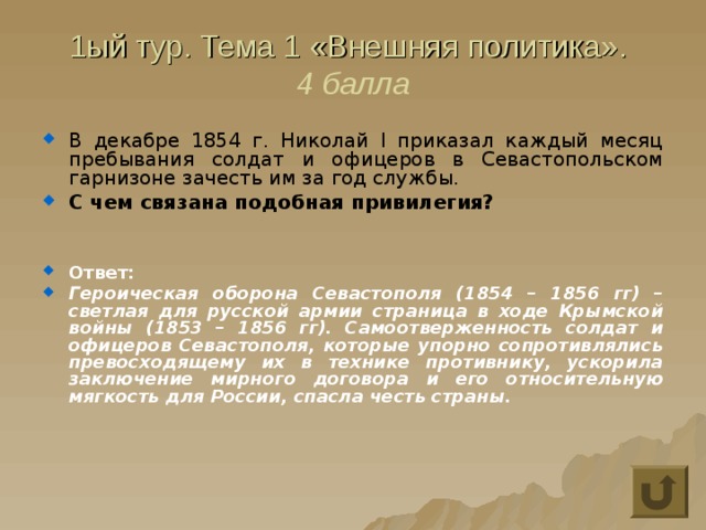1ый тур. Тема 1 «Внешняя политика».  4 балла В декабре 1854 г. Николай I приказал каждый месяц пребывания солдат и офицеров в Севастопольском гарнизоне зачесть им за год службы. С чем связана подобная привилегия?   Ответ: Героическая оборона Севастополя (1854 – 1856 гг) – светлая для русской армии страница в ходе Крымской войны (1853 – 1856 гг). Самоотверженность солдат и офицеров Севастополя, которые упорно сопротивлялись превосходящему их в технике противнику, ускорила заключение мирного договора и его относительную мягкость для России, спасла честь страны. 