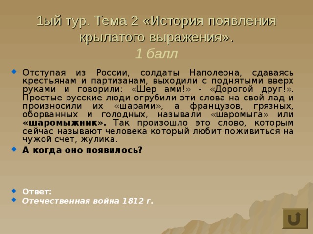 1ый тур. Тема 2 «История появления крылатого выражения».  1 балл Отступая из России, солдаты Наполеона, сдаваясь крестьянам и партизанам, выходили с поднятыми вверх руками и говорили: «Шер ами!» - «Дорогой друг!». Простые русские люди огрубили эти слова на свой лад и произносили их «шарами», а французов, грязных, оборванных и голодных, называли «шаромыга» или «шаромыжник». Так произошло это слово, которым сейчас называют человека который любит поживиться на чужой счет, жулика. А когда оно появилось?    Ответ: Отечественная война 1812 г. 