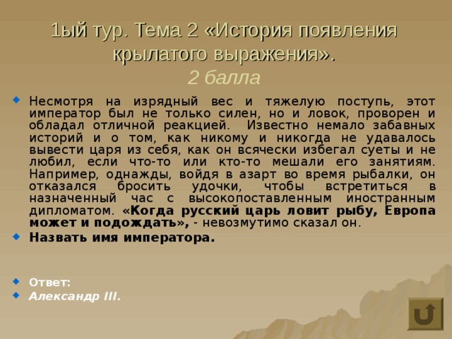 1ый тур. Тема 2 «История появления крылатого выражения».  2 балла Несмотря на изрядный вес и тяжелую поступь, этот император был не только силен, но и ловок, проворен и обладал отличной реакцией. Известно немало забавных историй и о том, как никому и никогда не удавалось вывести царя из себя, как он всячески избегал суеты и не любил, если что-то или кто-то мешали его занятиям. Например, однажды, войдя в азарт во время рыбалки, он отказался бросить удочки, чтобы встретиться в назначенный час с высокопоставленным иностранным дипломатом. «Когда русский царь ловит рыбу, Европа может и подождать», - невозмутимо сказал он. Назвать имя императора.   Ответ: Александр III. 