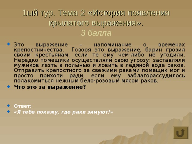 1ый тур. Тема 2 «История появления крылатого выражения».  3 балла Это выражение – напоминание о временах крепостничества. Говоря это выражение, барин грозил своим крестьянам, если те ему чем-либо не угодили. Нередко помещики осуществляли свою угрозу: заставляли мужиков лезть в полынью и ловить в ледяной воде раков. Отправить крепостного за свежими раками помещик мог и просто прихоти ради, если ему заблагорассудилось полакомиться нежным бело-розовым мясом раков. Что это за выражение?   Ответ: «Я тебе покажу, где раки зимуют!» 