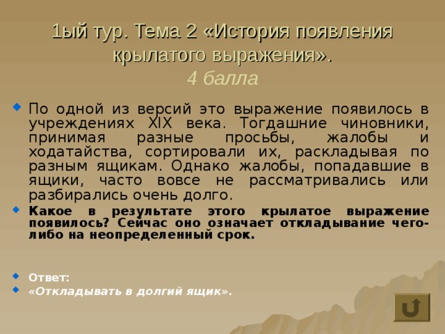 1ый тур. Тема 2 «История появления крылатого выражения».  4 балла По одной из версий это выражение появилось в учреждениях XIX века. Тогдашние чиновники, принимая разные просьбы, жалобы и ходатайства, сортировали их, раскладывая по разным ящикам. Однако жалобы, попадавшие в ящики, часто вовсе не рассматривались или разбирались очень долго.  Какое в результате этого крылатое выражение появилось? Сейчас оно означает откладывание чего-либо на неопределенный срок.   Ответ: «Откладывать в долгий ящик». 
