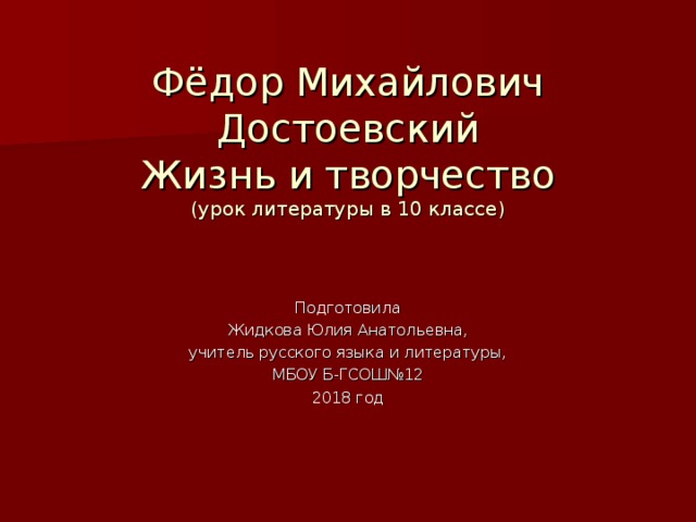 Фёдор Михайлович  Достоевский  Жизнь и творчество  (урок литературы в 10 классе) Подготовила Жидкова Юлия Анатольевна, учитель русского языка и литературы, МБОУ Б-ГСОШ№12 2018 год 