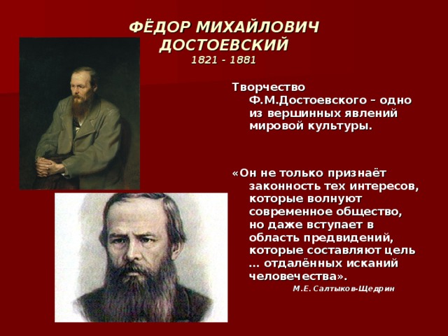 ФЁДОР МИХАЙЛОВИЧ  ДОСТОЕВСКИЙ  1821 - 1881 Творчество Ф.М.Достоевского – одно из вершинных явлений мировой культуры.   «Он не только признаёт законность тех интересов, которые волнуют современное общество, но даже вступает в область предвидений, которые составляют цель … отдалённых исканий человечества».  М.Е. Салтыков-Щедрин 