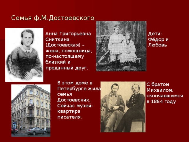 Семья ф.М.Достоевского Анна Григорьевна Сниткина (Достоевская) – жена, помощница, по-настоящему близкий и преданный друг. Дети: Фёдор и Любовь В этом доме в Петербурге жила семья Достоевских. Сейчас музей-квартира писателя. С братом Михаилом, скончавшимся в 1864 году 