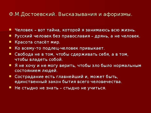 Ф.М.Достоевский. Высказывания и афоризмы. Человек – вот тайна, которой я занимаюсь всю жизнь. Русский человек без православия – дрянь, а не человек. Красота спасёт мир. Ко всему-то подлец-человек привыкает. Свобода не в том, чтобы сдерживать себя, а в том, чтобы владеть собой. Я не хочу и не могу верить, чтобы зло было нормальным состоянием людей. Сострадание есть главнейший и, может быть, единственный закон бытия всего человечества. Не стыдно не знать – стыдно не учиться. 