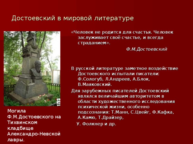 Достоевский в мировой литературе «Человек не родится для счастья. Человек заслуживает своё счастье, и всегда страданием».  Ф.М.Достоевский В русской литературе заметное воздействие Достоевского испытали писатели: Ф.Сологуб, Л.Андреев, А.Блок, В.Маяковский. Для зарубежных писателей Достоевский являлся величайшим авторитетом в области художественного исследования психической жизни, особенно подсознания: Т.Манн, С.Цвейг, Ф.Кафка, А.Камю, Т.Драйзер,  У. Фолкнер и др. Могила Ф.М.Достоевского на Тихвинском кладбище Александро-Невской лавры. 