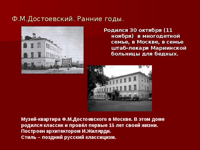 Ф.М.Достоевский. Ранние годы. Родился 30 октября (11 ноября) в многодетной семье, в Москве, в семье штаб-лекаря Мариинской больницы для бедных. Музей-квартира Ф.М.Достоевского в Москве. В этом доме родился классик и провёл первые 15 лет своей жизни. Построен архитектором И.Жилярди. Стиль – поздний русский классицизм. 