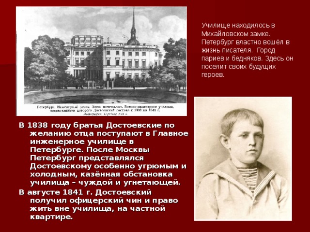 Училище находилось в Михайловском замке. Петербург властно вошёл в жизнь писателя. Город париев и бедняков. Здесь он поселит своих будущих героев.  В 1838 году братья Достоевские по желанию отца поступают в Главное инженерное училище в Петербурге. После Москвы Петербург представлялся Достоевскому особенно угрюмым и холодным, казённая обстановка училища – чуждой и угнетающей. В августе 1841 г. Достоевский получил офицерский чин и право жить вне училища, на частной квартире. 