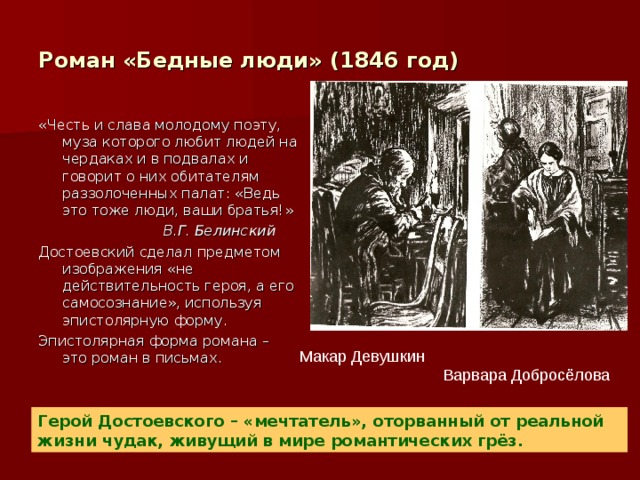 Роман «Бедные люди» (1846 год) «Честь и слава молодому поэту, муза которого любит людей на чердаках и в подвалах и говорит о них обитателям раззолоченных палат: «Ведь это тоже люди, ваши братья!»  В.Г. Белинский Достоевский сделал предметом изображения «не действительность героя, а его самосознание», используя эпистолярную форму. Эпистолярная форма романа – это роман в письмах. Макар Девушкин  Варвара Добросёлова Герой Достоевского – «мечтатель», оторванный от реальной жизни чудак, живущий в мире романтических грёз. 