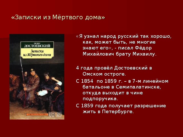 «Записки из Мёртвого дома» «Я узнал народ русский так хорошо, как, может быть, не многие знают его», - писал Фёдор Михайлович брату Михаилу. 4 года провёл Достоевский в Омском остроге. С 1854 по 1859 г. – в 7-м линейном батальоне в Семипалатинске, откуда выходит в чине подпоручика. С 1859 года получает разрешение жить в Петербурге. 