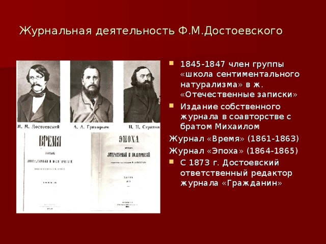 Журнальная деятельность Ф.М.Достоевского 1845-1847 член группы «школа сентиментального натурализма» в ж. «Отечественные записки» Издание собственного журнала в соавторстве с братом Михаилом Журнал «Время» (1861-1863) Журнал «Эпоха» (1864-1865) С 1873 г. Достоевский ответственный редактор журнала «Гражданин» 