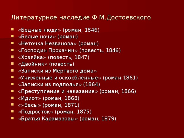 Литературное наследие Ф.М.Достоевского «Бедные люди» (роман, 1846) «Белые ночи» (роман) «Неточка Незванова» (роман) «Господин Прохачин» (повесть, 1846) «Хозяйка» (повесть, 1847) «Двойник» (повесть) «Записки из Мёртвого дома» «Униженные и оскорблённые» (роман 1861) «Записки из подполья» (1864) «Преступление и наказание» (роман, 1866) «Идиот» (роман, 1868) «»Бесы» (роман, 1871) «Подросток» (роман, 1875) «Братья Карамазовы» (роман, 1879) 