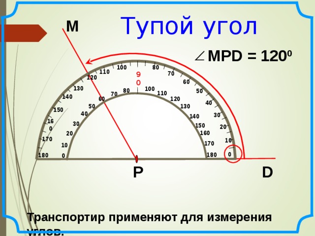 Тупой угол М MPD = 120 0 80 100 110 70 90 120 60 130 100 80 50 110 70 140 60 120 40 50 130 150 40 30 140 160 30 150 20 160 20 170 10 170 10 0 180  180 0 Р D Транспортир применяют для измерения углов. 