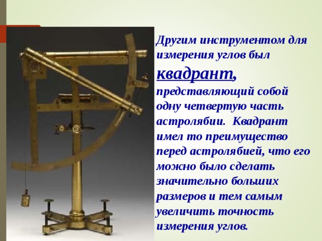 Другим инструментом для измерения углов был квадрант , представляющий собой одну четвертую часть астролябии. Квадрант имел то преимущество перед астролябией, что его можно было сделать значительно больших размеров и тем самым увеличить точность измерения углов. В режиме слайдов ответы появляются после кликанья мышкой  