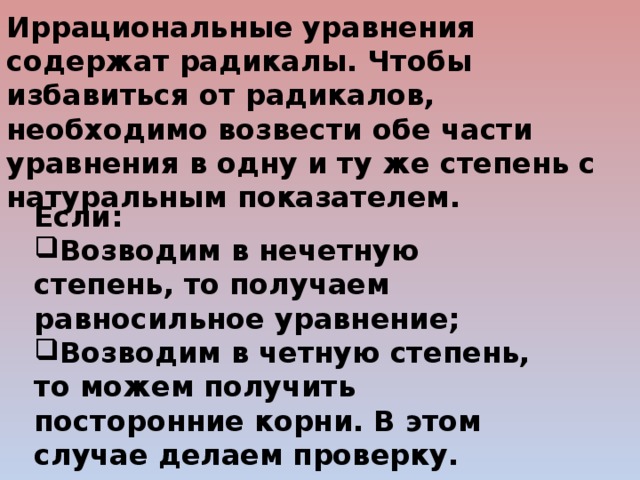 Иррациональные уравнения содержат радикалы. Чтобы избавиться от радикалов, необходимо возвести обе части уравнения в одну и ту же степень с натуральным показателем. Если: Возводим в нечетную степень, то получаем равносильное уравнение; Возводим в четную степень, то можем получить посторонние корни. В этом случае делаем проверку.  