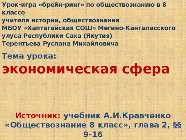 Урок-игра «брейн-ринг» по обществознанию в 8 классе учителя истории, обществознания МБОУ «Хаптагайская СОШ» Мегино-Кангаласского улуса Республики Саха (Якутия) Терентьева Руслана Михайловича  Тема урока: экономическая сфера  Источник: учебник А.И.Кравченко «Обществознание 8 класс», глава 2, §§ 9-16 