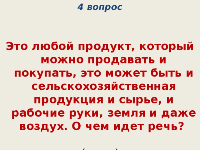 4 вопрос   Это любой продукт, который можно продавать и покупать, это может быть и сельскохозяйственная продукция и сырье, и рабочие руки, земля и даже воздух. О чем идет речь? (товар) 