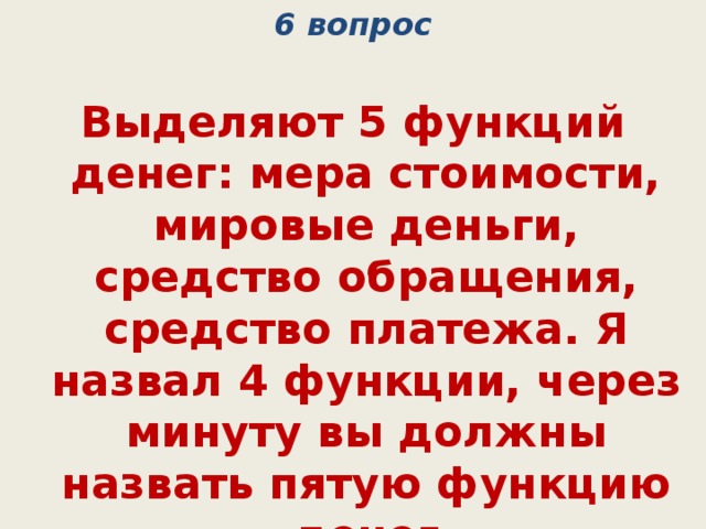 6 вопрос Выделяют 5 функций денег: мера стоимости, мировые деньги, средство обращения, средство платежа. Я назвал 4 функции, через минуту вы должны назвать пятую функцию денег  (средство накопления) 