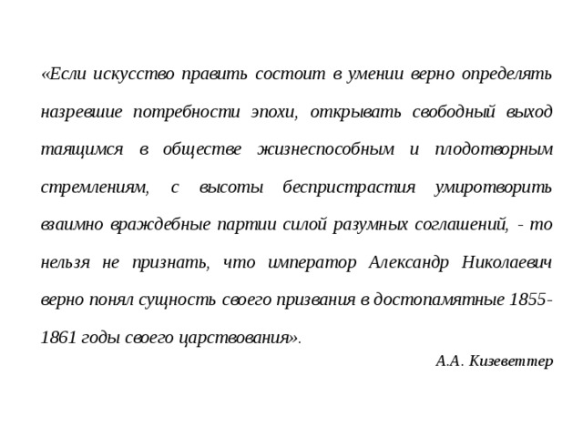 «Если искусство править состоит в умении верно определять назревшие потребности эпохи, открывать свободный выход таящимся в обществе жизнеспособным и плодотворным стремлениям, с высоты беспристрастия умиротворить взаимно враждебные партии силой разумных соглашений, - то нельзя не признать, что император Александр Николаевич верно понял сущность своего призвания в достопамятные 1855-1861 годы своего царствования». А.А. Кизеветтер 