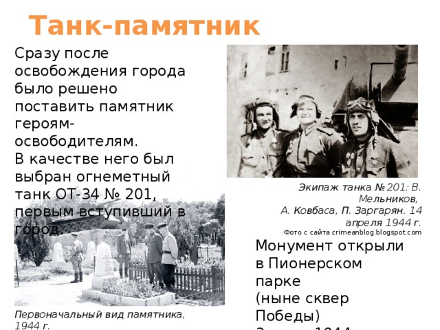 Танк-памятник Сразу после освобождения города было решено поставить памятник героям-освободителям. В качестве него был выбран огнеметный танк ОТ-34 № 201, первым вступивший в город. Экипаж танка № 201: В. Мельников, А. Ковбаса, П. Заргарян. 14 апреля 1944 г. Фото с сайта crimeanblog.blogspot.com Монумент открыли в Пионерском парке (ныне сквер Победы) 3 июня 1944 года. Первоначальный вид памятника, 1944 г. Фото с сайта krymology.info 