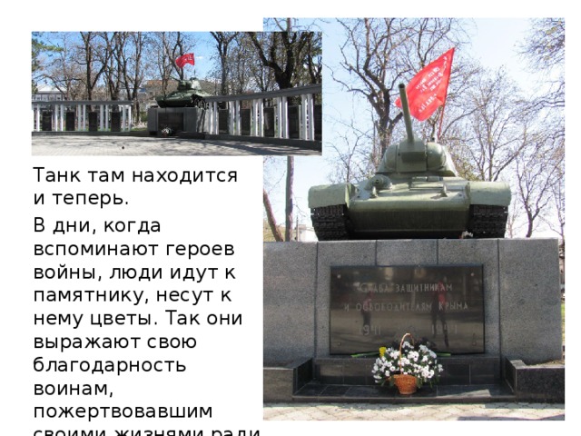 Танк там находится и теперь. В дни, когда вспоминают героев войны, люди идут к памятнику, несут к нему цветы. Так они выражают свою благодарность воинам, пожертвовавшим своими жизнями ради нашего счастья. 