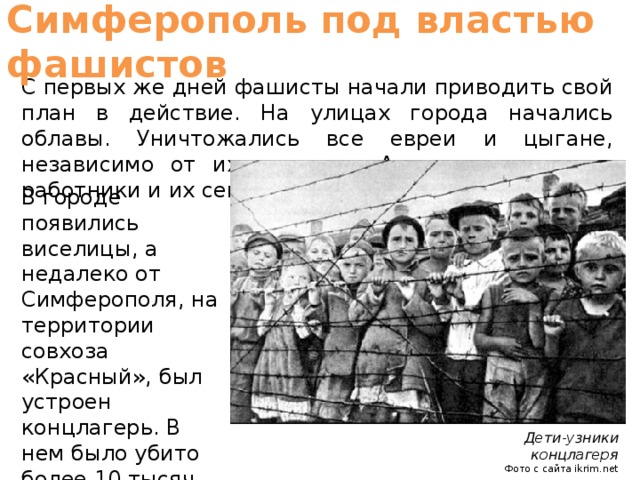 Симферополь под властью фашистов С первых же дней фашисты начали приводить свой план в действие. На улицах города начались облавы. Уничтожались все евреи и цыгане, независимо от их возраста. А также советские работники и их семьи. В городе появились виселицы, а недалеко от Симферополя, на территории совхоза «Красный», был устроен концлагерь. В нем было убито более 10 тысяч человек. Дети-узники концлагеря Фото с сайта ikrim.net  