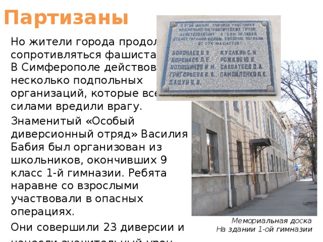 Партизаны Но жители города продолжали сопротивляться фашистам. В Симферополе действовало несколько подпольных организаций, которые всеми силами вредили врагу. Знаменитый «Особый диверсионный отряд» Василия Бабия был организован из школьников, окончивших 9 класс 1-й гимназии. Ребята наравне со взрослыми участвовали в опасных операциях. Они совершили 23 диверсии и нанесли значительный урон врагу. Мемориальная доска На здании 1-ой гимназии 